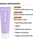 Vanilla Caramel Body Wash features, top notes Creamy vanilla, brown sugar, heart notes Sweet caramel, warm butter, base notes Rich amber, musk, 250ml, vegan and cruelty free