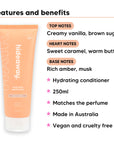 Vanilla Caramel Conditioner features, top notes Creamy vanilla, brown sugar, heart notes Sweet caramel, warm butter, base notes Rich amber, musk, 250ml, vegan and cruelty free