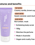 Vanilla Caramel Body Scrub features, top notes Creamy vanilla, brown sugar, heart notes Sweet caramel, warm butter, base notes Rich amber, musk, 150g, vegan and cruelty free