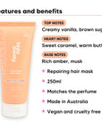 Vanilla Caramel Hair Mask features, top notes Creamy vanilla, brown sugar, heart notes Sweet caramel, warm butter, base notes Rich amber, musk, 250ml, vegan and cruelty free