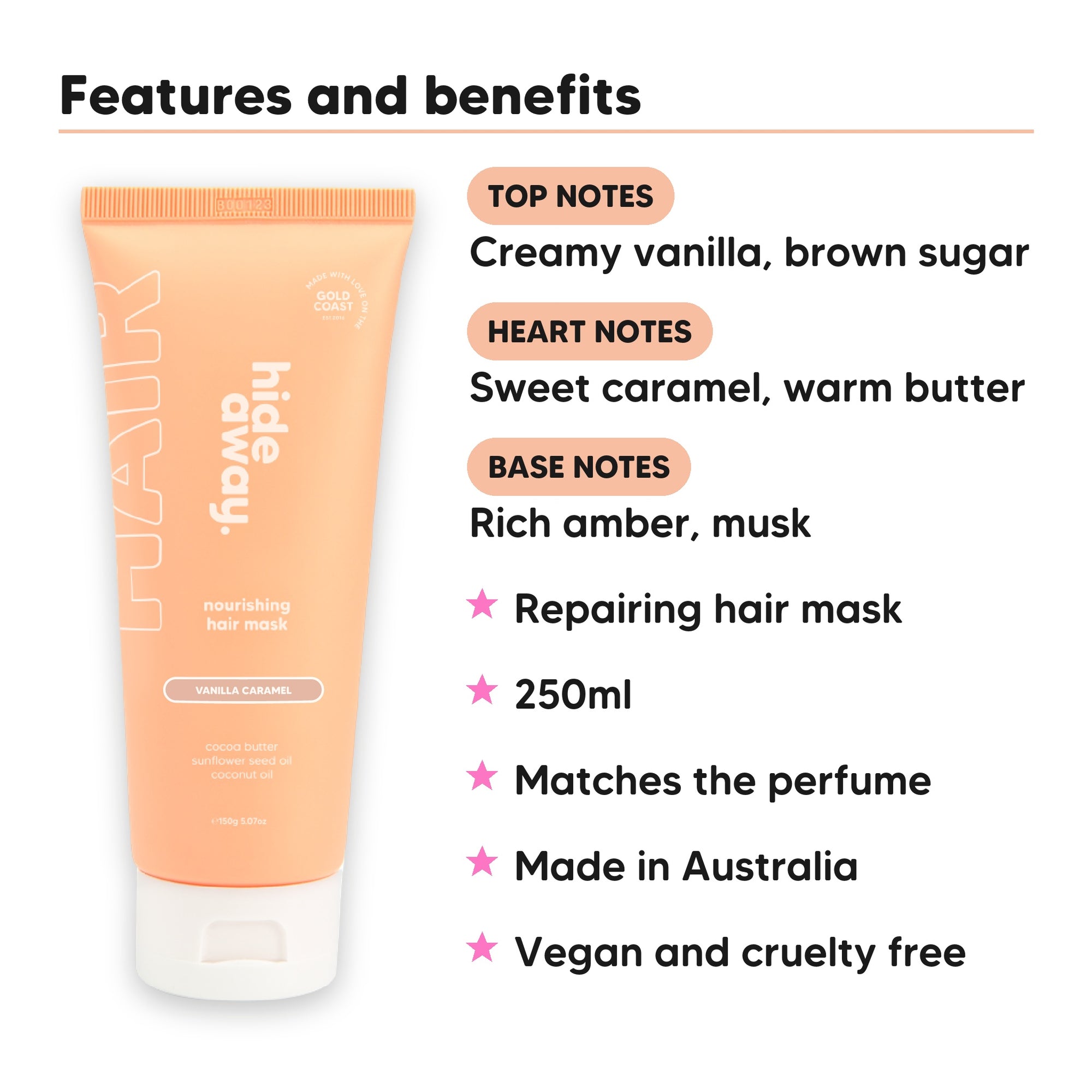 Vanilla Caramel Hair Mask features, top notes Creamy vanilla, brown sugar, heart notes Sweet caramel, warm butter, base notes Rich amber, musk, 250ml, vegan and cruelty free