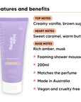 Vanilla Caramel Shower Mousse features, top notes Creamy vanilla, brown sugar, heart notes Sweet caramel, warm butter, base notes Rich amber, musk, 200ml, vegan and cruelty free
